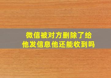 微信被对方删除了给他发信息他还能收到吗