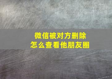 微信被对方删除怎么查看他朋友圈