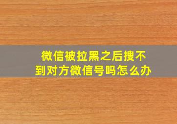 微信被拉黑之后搜不到对方微信号吗怎么办