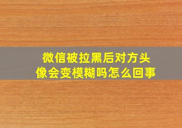 微信被拉黑后对方头像会变模糊吗怎么回事