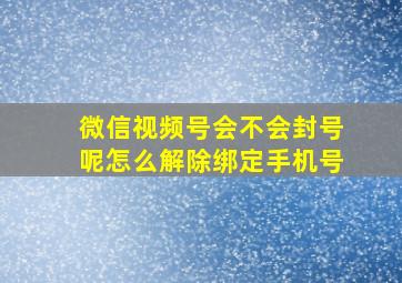 微信视频号会不会封号呢怎么解除绑定手机号