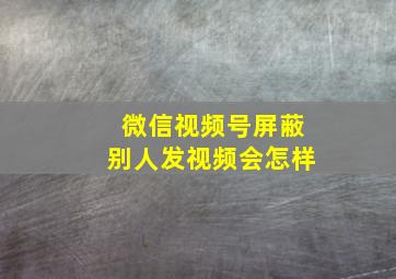 微信视频号屏蔽别人发视频会怎样