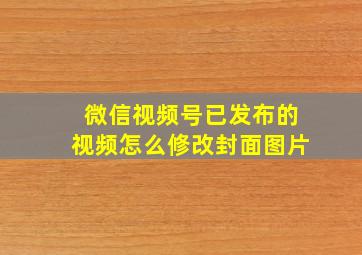 微信视频号已发布的视频怎么修改封面图片