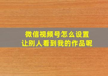 微信视频号怎么设置让别人看到我的作品呢