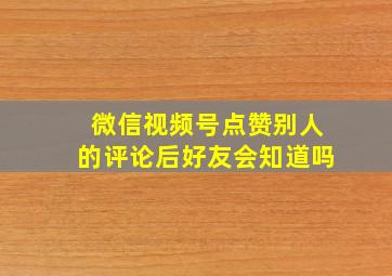 微信视频号点赞别人的评论后好友会知道吗