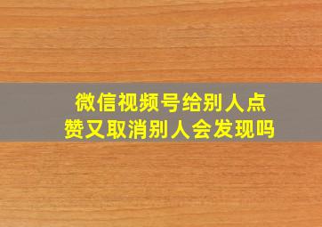 微信视频号给别人点赞又取消别人会发现吗