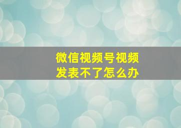 微信视频号视频发表不了怎么办