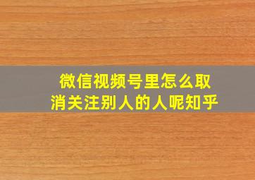 微信视频号里怎么取消关注别人的人呢知乎