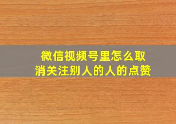 微信视频号里怎么取消关注别人的人的点赞