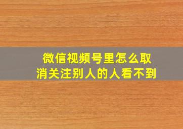 微信视频号里怎么取消关注别人的人看不到