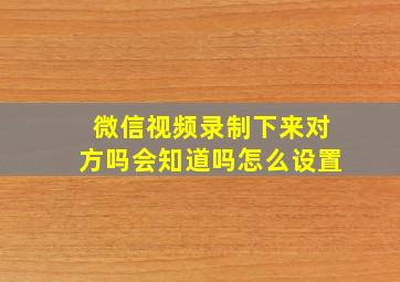 微信视频录制下来对方吗会知道吗怎么设置