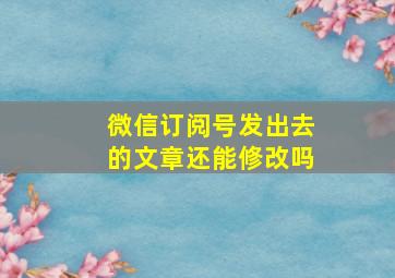 微信订阅号发出去的文章还能修改吗