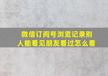 微信订阅号浏览记录别人能看见朋友看过怎么看