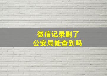 微信记录删了公安局能查到吗