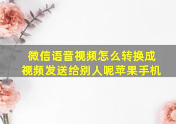 微信语音视频怎么转换成视频发送给别人呢苹果手机