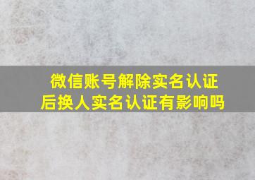 微信账号解除实名认证后换人实名认证有影响吗