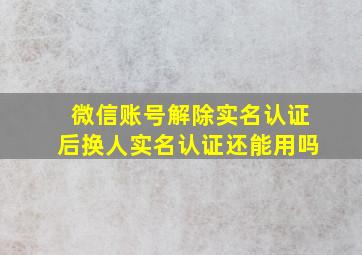 微信账号解除实名认证后换人实名认证还能用吗