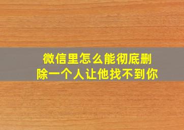 微信里怎么能彻底删除一个人让他找不到你