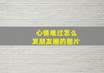 心情难过怎么发朋友圈的图片