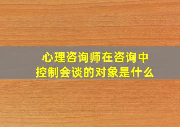 心理咨询师在咨询中控制会谈的对象是什么