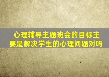 心理辅导主题班会的目标主要是解决学生的心理问题对吗