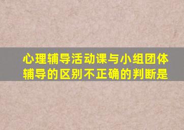 心理辅导活动课与小组团体辅导的区别不正确的判断是