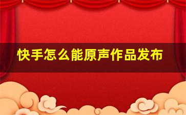 快手怎么能原声作品发布