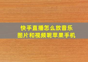 快手直播怎么放音乐图片和视频呢苹果手机