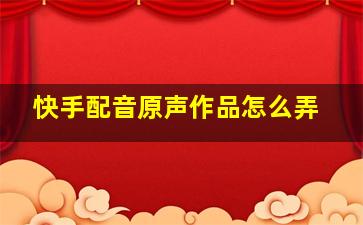 快手配音原声作品怎么弄