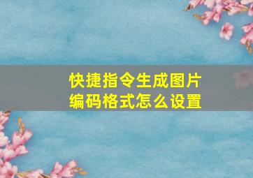 快捷指令生成图片编码格式怎么设置