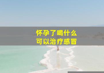 怀孕了喝什么可以治疗感冒