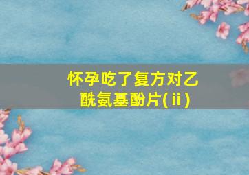 怀孕吃了复方对乙酰氨基酚片(ⅱ)