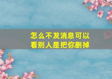 怎么不发消息可以看别人是把你删掉