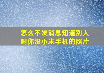 怎么不发消息知道别人删你没小米手机的照片