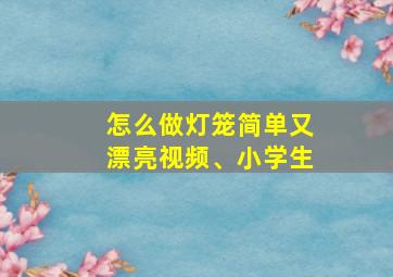 怎么做灯笼简单又漂亮视频、小学生