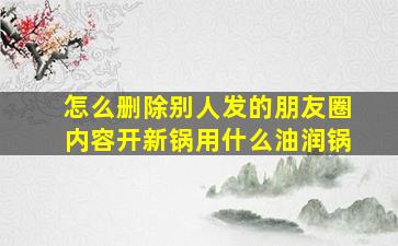 怎么删除别人发的朋友圈内容开新锅用什么油润锅