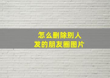 怎么删除别人发的朋友圈图片