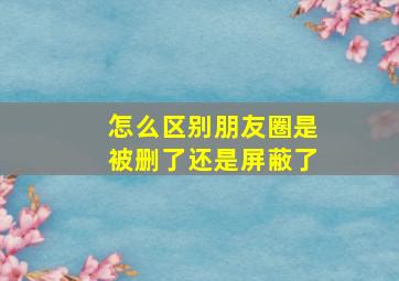 怎么区别朋友圈是被删了还是屏蔽了