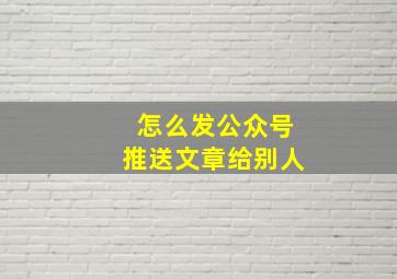 怎么发公众号推送文章给别人