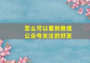 怎么可以看到微信公众号关注的好友