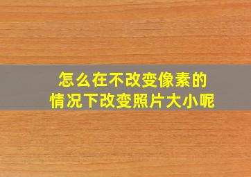 怎么在不改变像素的情况下改变照片大小呢