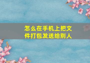 怎么在手机上把文件打包发送给别人