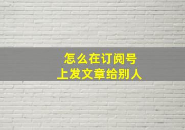 怎么在订阅号上发文章给别人