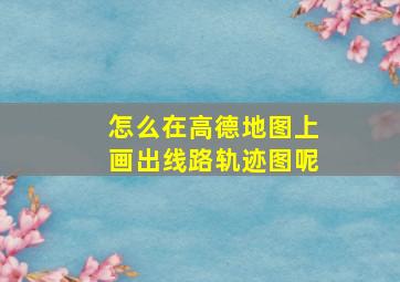 怎么在高德地图上画出线路轨迹图呢