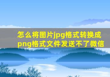 怎么将图片jpg格式转换成png格式文件发送不了微信