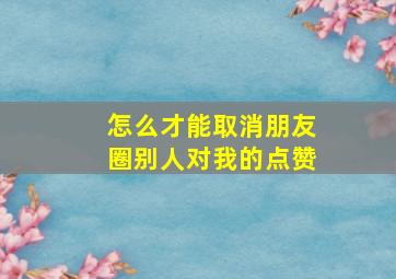 怎么才能取消朋友圈别人对我的点赞