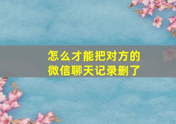 怎么才能把对方的微信聊天记录删了