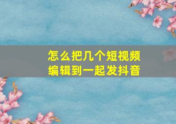 怎么把几个短视频编辑到一起发抖音