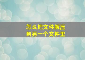 怎么把文件解压到另一个文件里