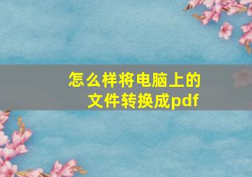 怎么样将电脑上的文件转换成pdf